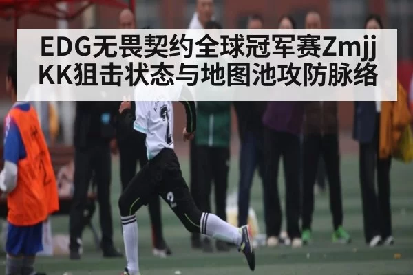 EDG无畏契约全球冠军赛ZmjjKK狙击状态与地图池攻防脉络