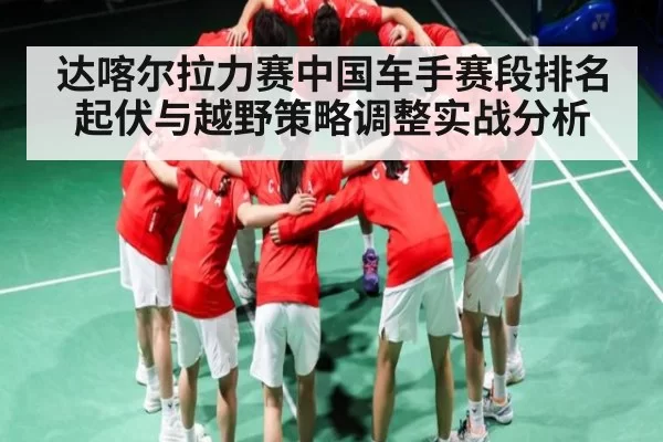 达喀尔拉力赛中国车手赛段排名起伏与越野策略调整实战分析