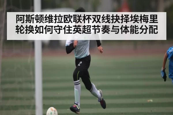 阿斯顿维拉欧联杯双线抉择埃梅里轮换如何守住英超节奏与体能分配