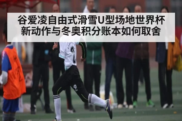谷爱凌自由式滑雪U型场地世界杯新动作与冬奥积分账本如何取舍
